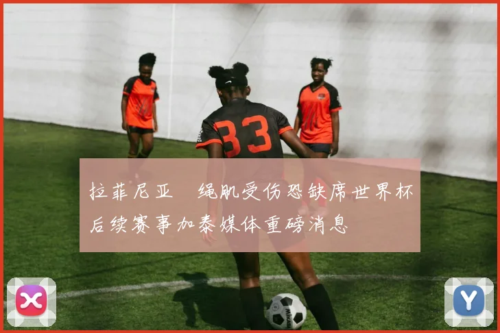 拉菲尼亚腘绳肌受伤恐缺席世界杯后续赛事加泰媒体重磅消息