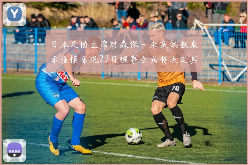 日本足协主席对森保一未来执教表示谨慎乐观23日理事会或将决定其去留
