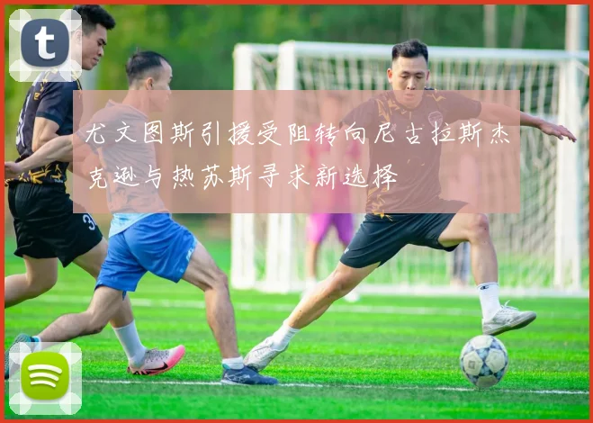 尤文图斯引援受阻转向尼古拉斯杰克逊与热苏斯寻求新选择