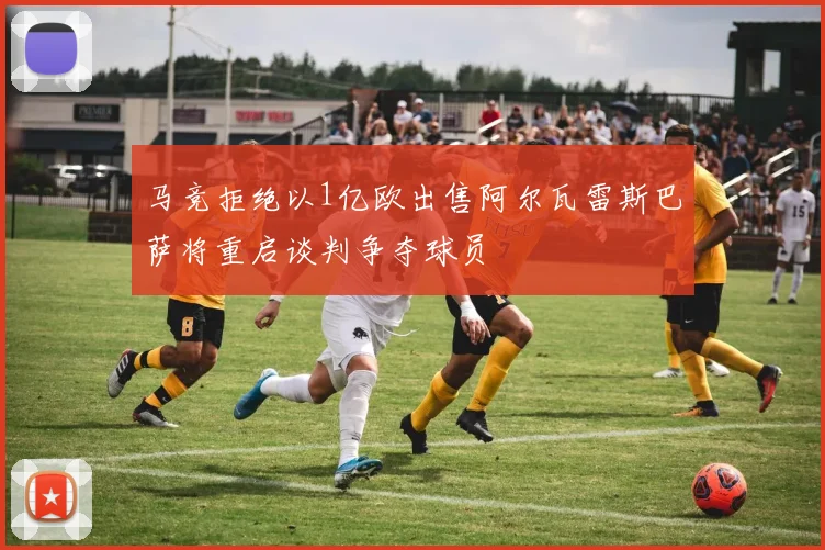 马竞拒绝以1亿欧出售阿尔瓦雷斯巴萨将重启谈判争夺球员