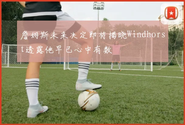 詹姆斯未来决定即将揭晓Windhorst透露他早已心中有数