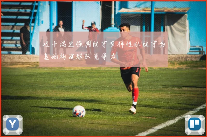 迈卡诺里强调防守多样性以防守为基础构建球队竞争力