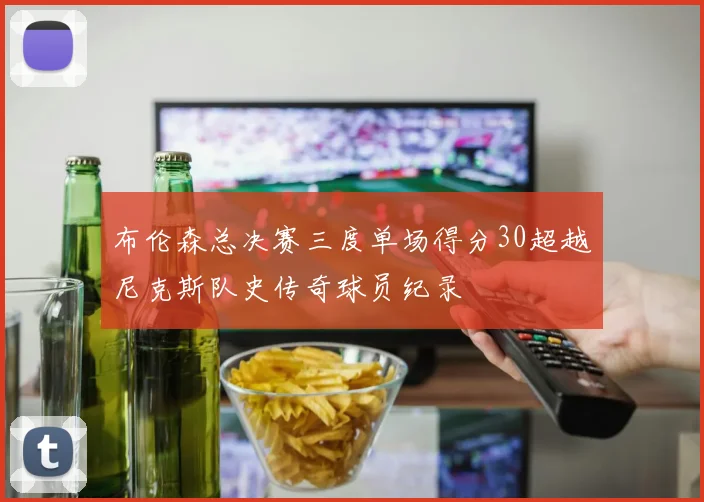 布伦森总决赛三度单场得分30超越尼克斯队史传奇球员纪录