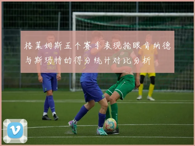 格莱姆斯五个赛季表现抢眼肯纳德与斯玛特的得分统计对比分析