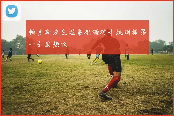 帕金斯谈生涯最难缠对手姚明排第一引发热议