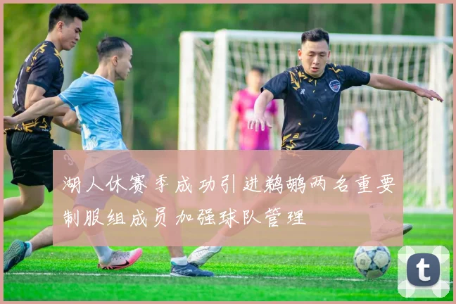 湖人休赛季成功引进鹈鹕两名重要制服组成员加强球队管理
