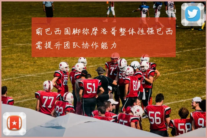 前巴西国脚称摩洛哥整体性强巴西需提升团队协作能力