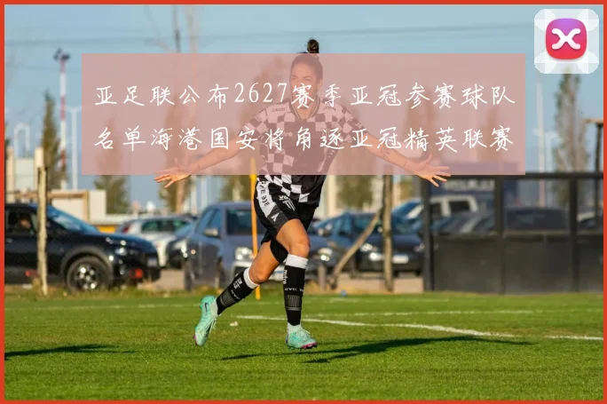 亚足联公布2627赛季亚冠参赛球队名单海港国安将角逐亚冠精英联赛