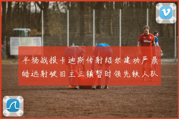 半场战报卡迪斯传射绍尔建功严鼎皓远射破旧主三镇暂时领先铁人队