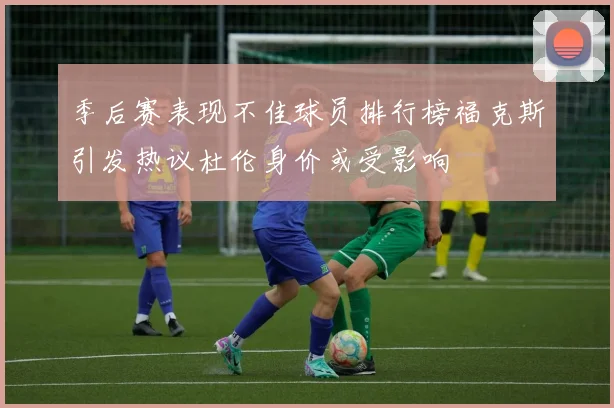 季后赛表现不佳球员排行榜福克斯引发热议杜伦身价或受影响
