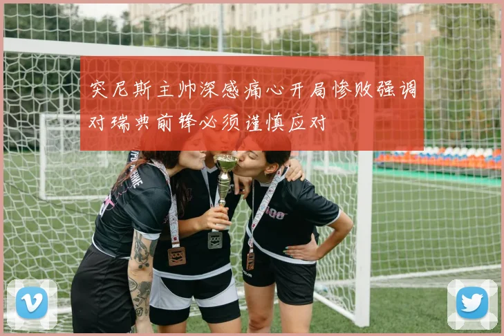 突尼斯主帅深感痛心开局惨败强调对瑞典前锋必须谨慎应对