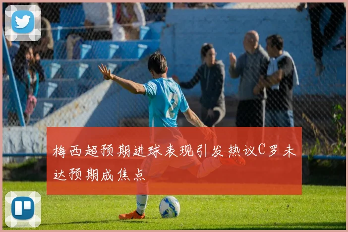 梅西超预期进球表现引发热议C罗未达预期成焦点