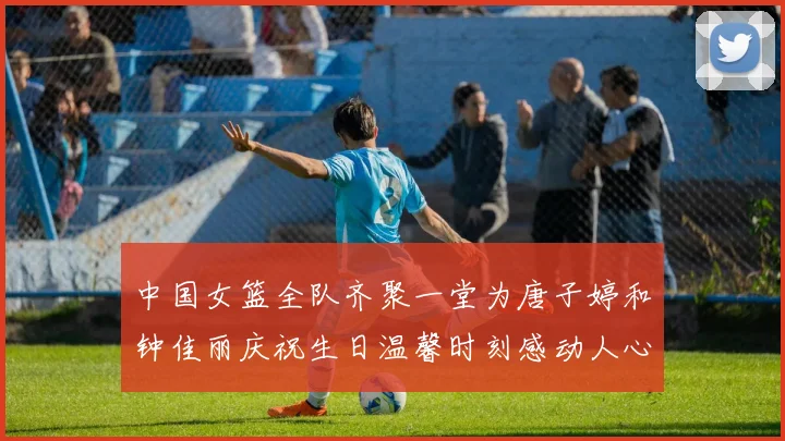 中国女篮全队齐聚一堂为唐子婷和钟佳丽庆祝生日温馨时刻感动人心