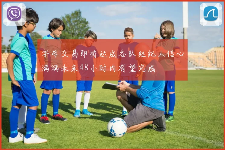 字母交易即将达成各队经纪人信心满满未来48小时内有望完成