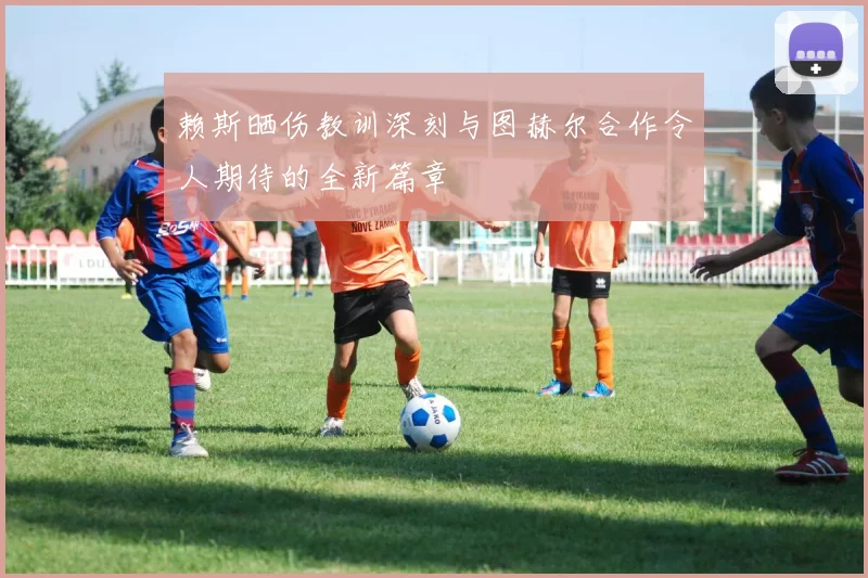 赖斯晒伤教训深刻与图赫尔合作令人期待的全新篇章